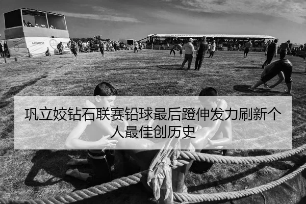 巩立姣钻石联赛铅球最后蹬伸发力刷新个人最佳创历史